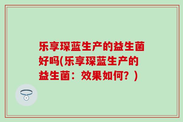 乐享琛蓝生产的益生菌好吗(乐享琛蓝生产的益生菌：效果如何？)
