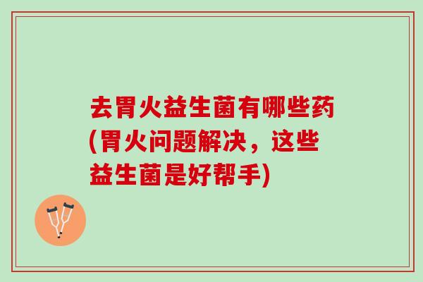 去胃火益生菌有哪些药(胃火问题解决，这些益生菌是好帮手)