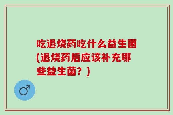 吃退烧药吃什么益生菌(退烧药后应该补充哪些益生菌？)