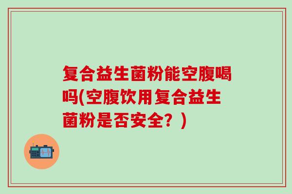 复合益生菌粉能空腹喝吗(空腹饮用复合益生菌粉是否安全?) 复合益生菌粉能空腹喝吗(空腹饮用复合益生菌粉是否安全?)