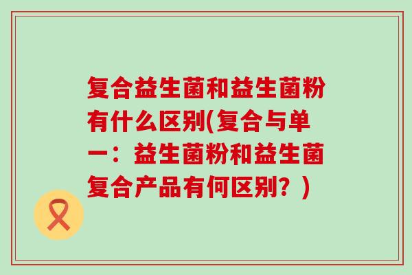 复合益生菌和益生菌粉有什么区别(复合与单一：益生菌粉和益生菌复合产品有何区别？)
