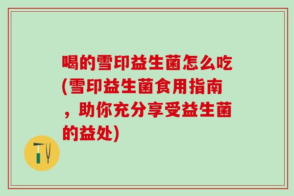 喝的雪印益生菌怎么吃(雪印益生菌食用指南，助你充分享受益生菌的益处)