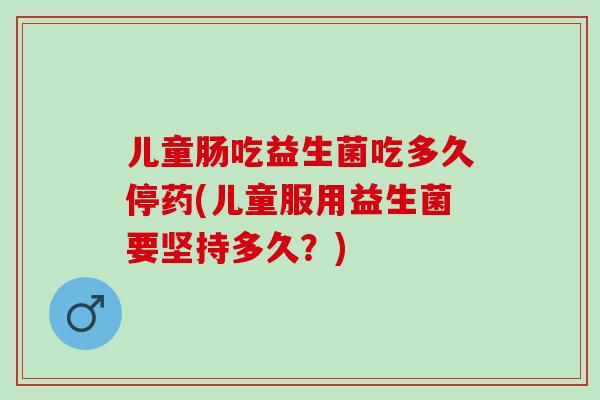 儿童肠吃益生菌吃多久停药(儿童服用益生菌要坚持多久？)