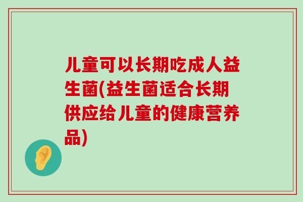 儿童可以长期吃成人益生菌(益生菌适合长期供应给儿童的健康营养品)