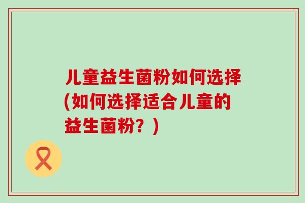儿童益生菌粉如何选择(如何选择适合儿童的益生菌粉？)