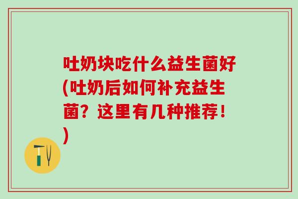 吐奶块吃什么益生菌好(吐奶后如何补充益生菌？这里有几种推荐！)