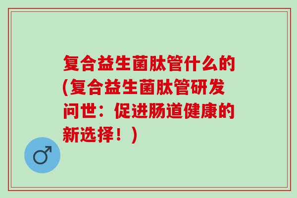 复合益生菌肽管什么的(复合益生菌肽管研发问世：促进肠道健康的新选择！)