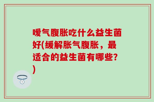 嗳气腹胀吃什么益生菌好(缓解胀气腹胀，最适合的益生菌有哪些？)