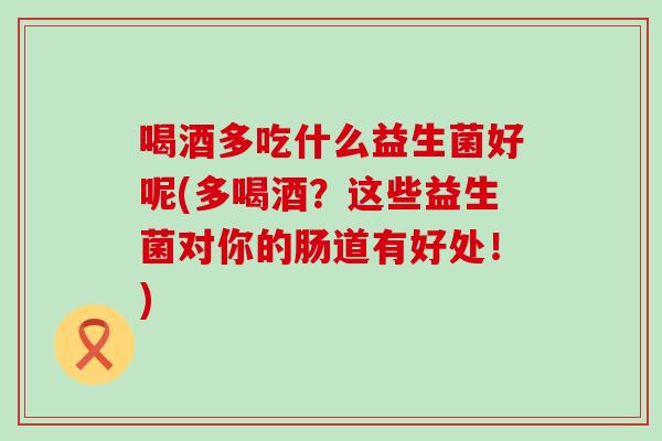 喝酒多吃什么益生菌好呢(多喝酒？这些益生菌对你的肠道有好处！)