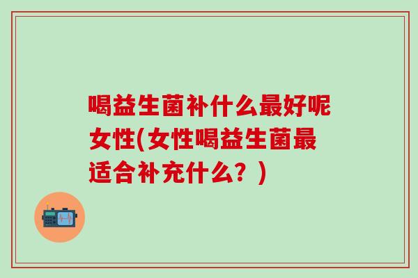 喝益生菌补什么好呢女性(女性喝益生菌适合补充什么?) 喝益生菌补什么好呢女性(女性喝益生菌适合补充什么?)