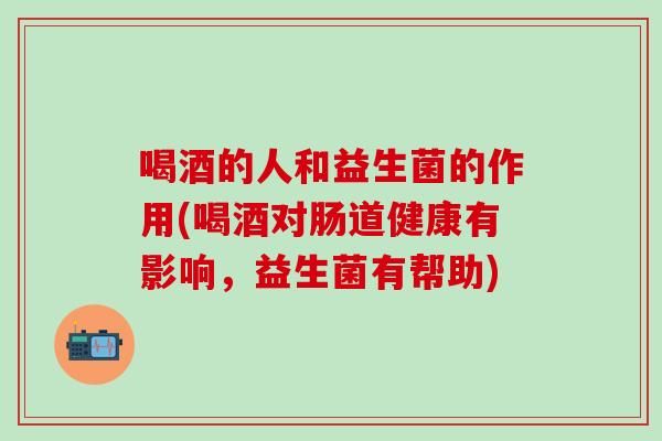 喝酒的人和益生菌的作用(喝酒对肠道健康有影响，益生菌有帮助)