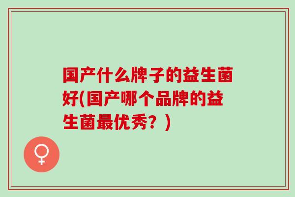 国产什么牌子的益生菌好(国产哪个品牌的益生菌最优秀？)
