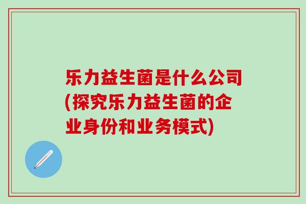 乐力益生菌是什么公司(探究乐力益生菌的企业身份和业务模式)