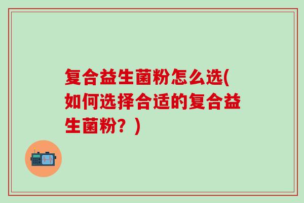 复合益生菌粉怎么选(如何选择合适的复合益生菌粉？)