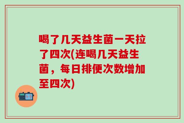 喝了几天益生菌一天拉了四次(连喝几天益生菌，每日排便次数增加至四次)