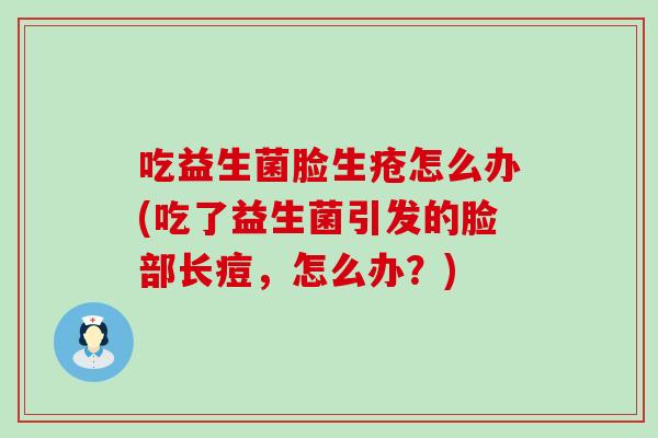 吃益生菌脸生疮怎么办(吃了益生菌引发的脸部长痘,怎么办?) 吃益生菌脸生疮怎么办(吃了益生菌引发的脸部长痘,怎么办?)