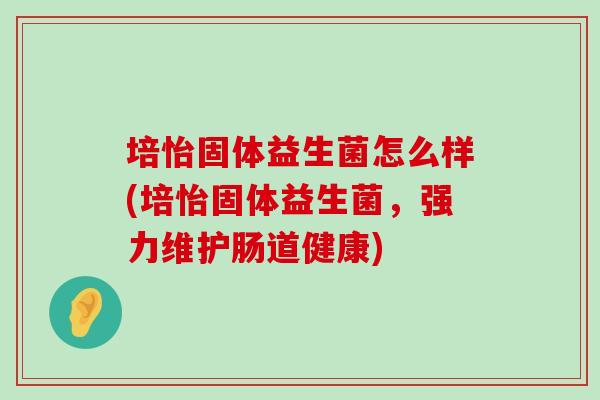 培怡固体益生菌怎么样(培怡固体益生菌，强力维护肠道健康)