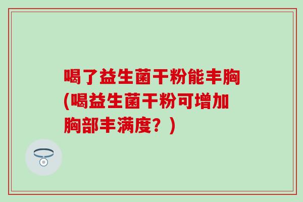 喝了益生菌干粉能丰胸(喝益生菌干粉可增加胸部丰满度？)