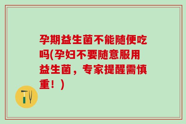 孕期益生菌不能随便吃吗(孕妇不要随意服用益生菌，专家提醒需慎重！)