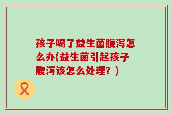 孩子喝了益生菌腹泻怎么办(益生菌引起孩子腹泻该怎么处理？)