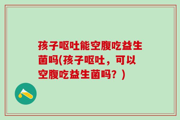 孩子呕吐能空腹吃益生菌吗(孩子呕吐，可以空腹吃益生菌吗？)