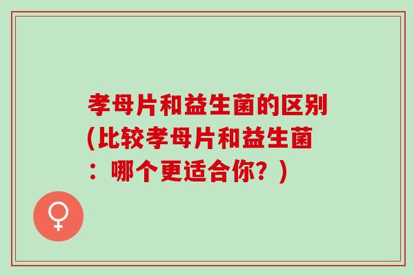孝母片和益生菌的区别(比较孝母片和益生菌:哪个更适合你?) 孝母片和益生菌的区别(比较孝母片和益生菌:哪个更适合你?)