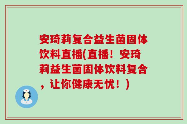 安琦莉复合益生菌固体饮料直播(直播!安琦莉益生菌固体饮料复合,让你健康无忧!) 安琦莉复合益生菌固体饮料直播(直播!安琦莉益生菌固体饮料复合,让你健康无忧!)