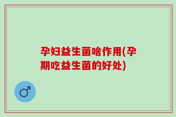 孕妇益生菌啥作用(孕期吃益生菌的好处)