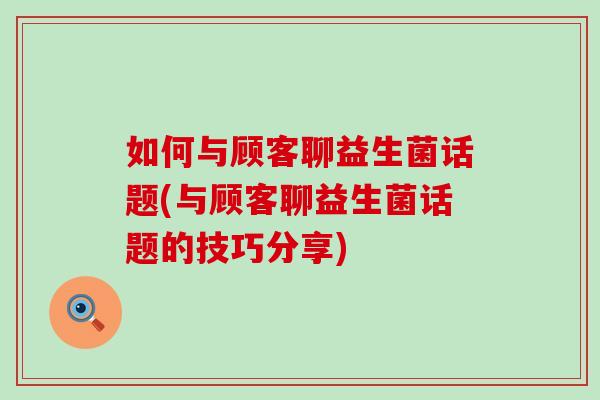 如何与顾客聊益生菌话题(与顾客聊益生菌话题的技巧分享)
