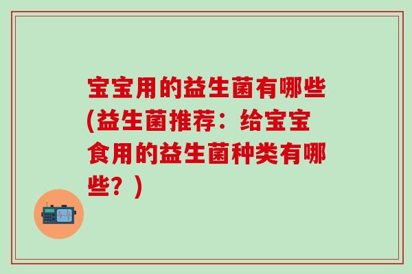 宝宝用的益生菌有哪些(益生菌推荐:给宝宝食用的益生菌种类有哪些?) 宝宝用的益生菌有哪些(益生菌推荐:给宝宝食用的益生菌种类有哪些?)