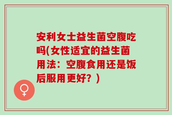 安利女士益生菌空腹吃吗(女性适宜的益生菌用法:空腹食用还是饭后服用更好?) 安利女士益生菌空腹吃吗(女性适宜的益生菌用法:空腹食用还是饭后服用更好?)