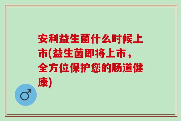 安利益生菌什么时候上市(益生菌即将上市，全方位保护您的肠道健康)