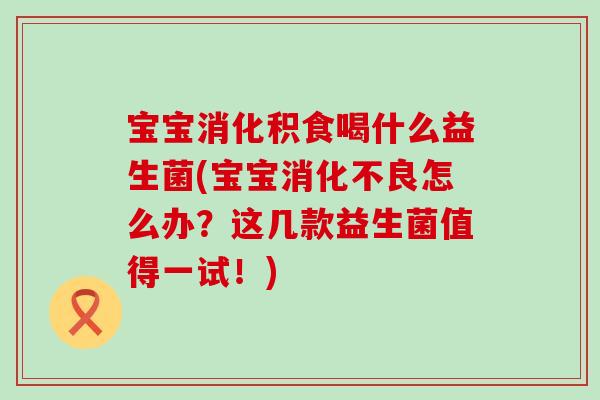 宝宝消化积食喝什么益生菌(宝宝消化不良怎么办？这几款益生菌值得一试！)