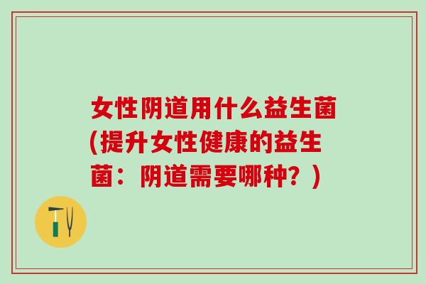 女性阴道用什么益生菌(提升女性健康的益生菌：阴道需要哪种？)