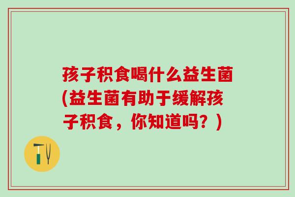 孩子积食喝什么益生菌(益生菌有助于缓解孩子积食，你知道吗？)
