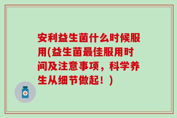 安利益生菌什么时候服用(益生菌最佳服用时间及注意事项，科学养生从细节做起！)
