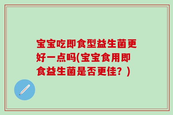 宝宝吃即食型益生菌更好一点吗(宝宝食用即食益生菌是否更佳？)