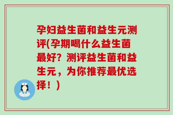 孕妇益生菌和益生元测评(孕期喝什么益生菌最好？测评益生菌和益生元，为你推荐最优选择！)