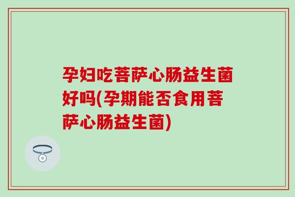 孕妇吃菩萨心肠益生菌好吗(孕期能否食用菩萨心肠益生菌)