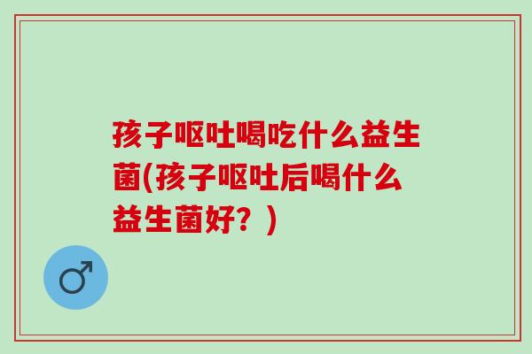 孩子呕吐喝吃什么益生菌(孩子呕吐后喝什么益生菌好？)