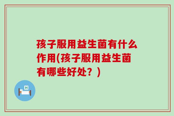 孩子服用益生菌有什么作用(孩子服用益生菌有哪些好处？)