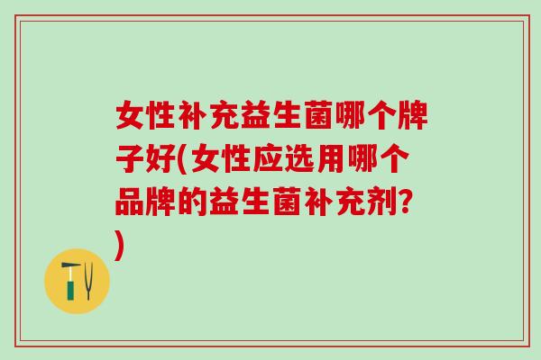 女性补充益生菌哪个牌子好(女性应选用哪个品牌的益生菌补充剂？)