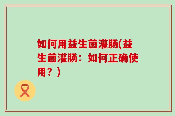 如何用益生菌灌肠(益生菌灌肠：如何正确使用？)