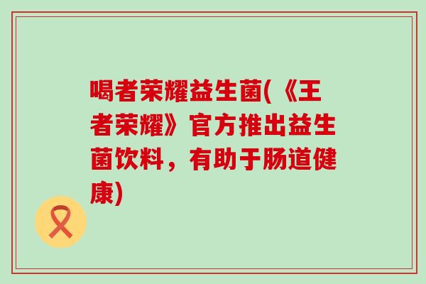喝者荣耀益生菌(《王者荣耀》官方推出益生菌饮料，有助于肠道健康)