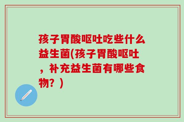 孩子胃酸呕吐吃些什么益生菌(孩子胃酸呕吐，补充益生菌有哪些食物？)
