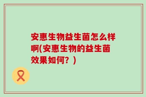 安惠生物益生菌怎么样啊(安惠生物的益生菌效果如何？)