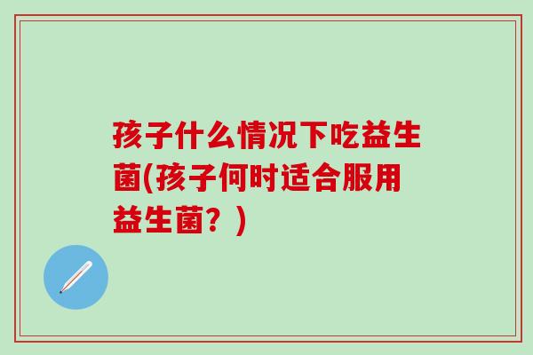 孩子什么情况下吃益生菌(孩子何时适合服用益生菌？)