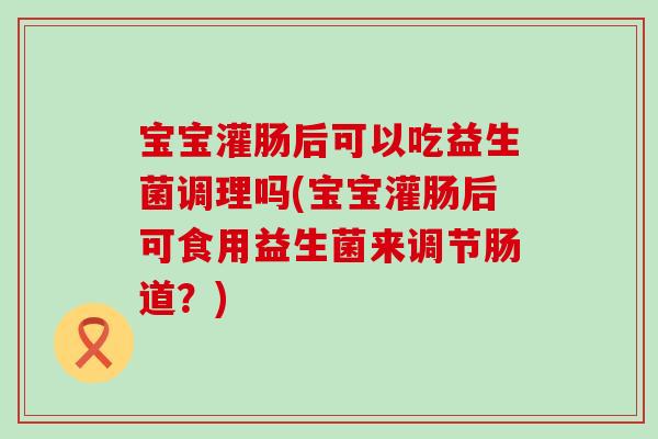 宝宝灌肠后可以吃益生菌调理吗(宝宝灌肠后可食用益生菌来调节肠道？)