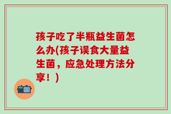 孩子吃了半瓶益生菌怎么办(孩子误食大量益生菌，应急处理方法分享！)
