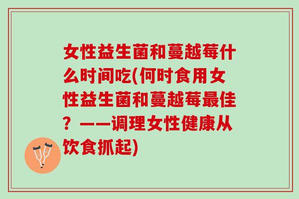 女性益生菌和蔓越莓什么时间吃(何时食用女性益生菌和蔓越莓最佳？——调理女性健康从饮食抓起)